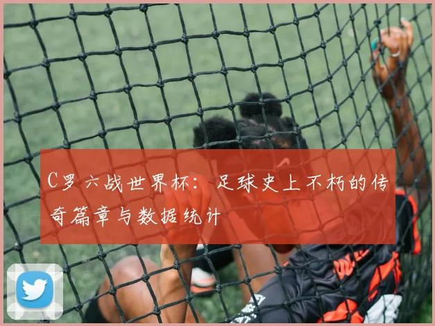 C罗六战世界杯:足球史上不朽的传奇篇章与数据统计
