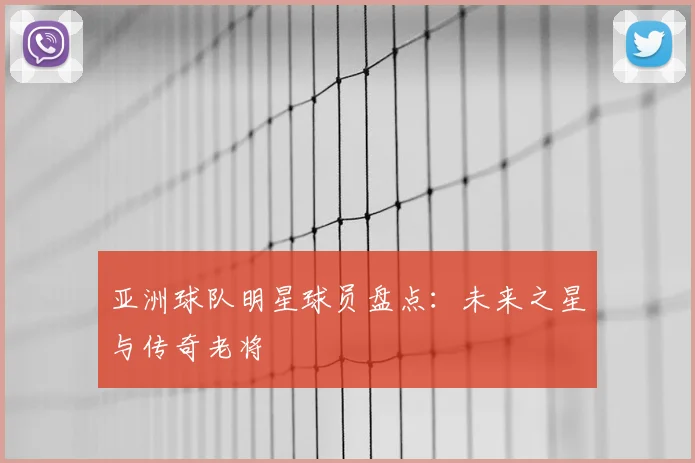 亚洲球队明星球员盘点：未来之星与传奇老将