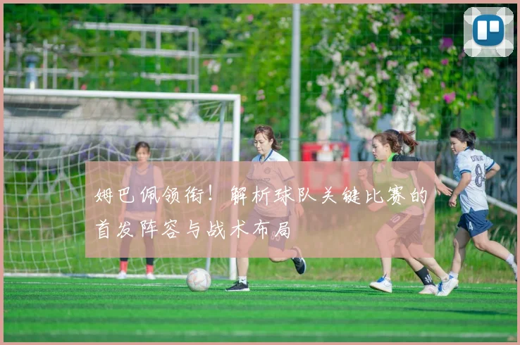姆巴佩领衔！解析球队关键比赛的首发阵容与战术布局