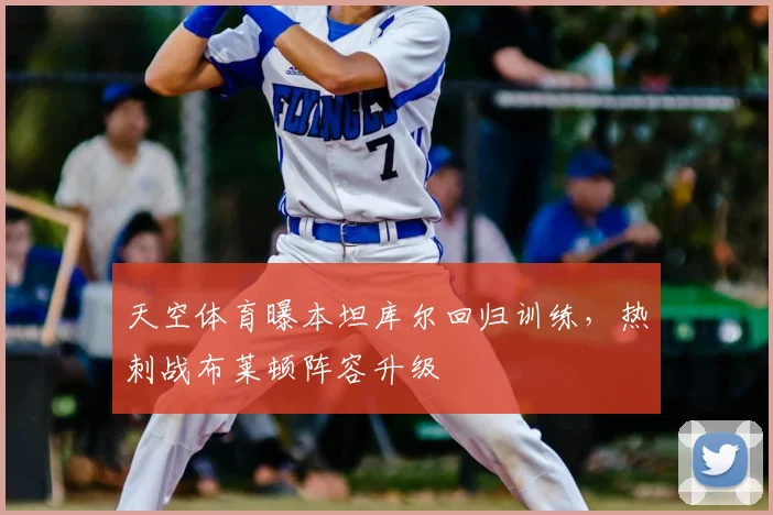 天空体育曝本坦库尔回归训练，热刺战布莱顿阵容升级
