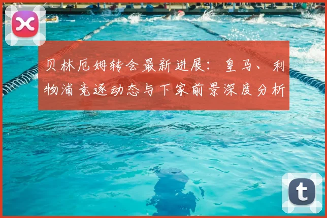 贝林厄姆转会最新进展：皇马、利物浦竞逐动态与下家前景深度分析
