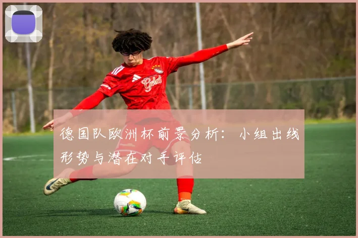 德国队欧洲杯前景分析：小组出线形势与潜在对手评估