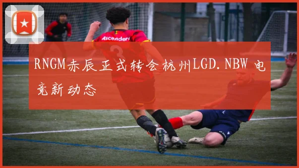 RNGM赤辰正式转会杭州LGD.NBW 电竞新动态