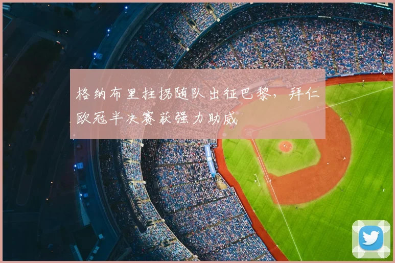 格纳布里拄拐随队出征巴黎，拜仁欧冠半决赛获强力助威