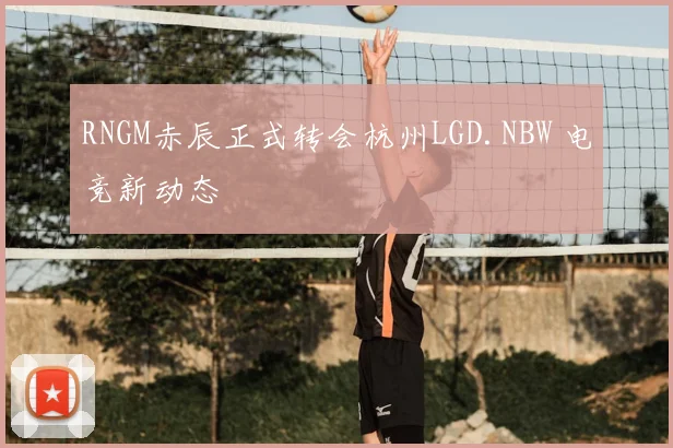RNGM赤辰正式转会杭州LGD.NBW 电竞新动态