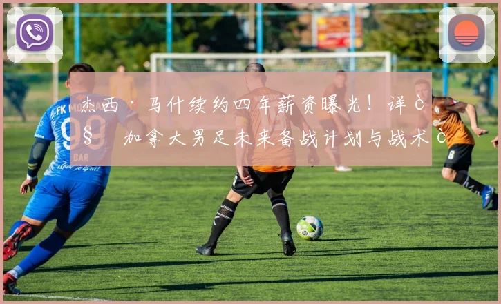 杰西·马什续约四年薪资曝光！详解加拿大男足未来备战计划与战术蓝图