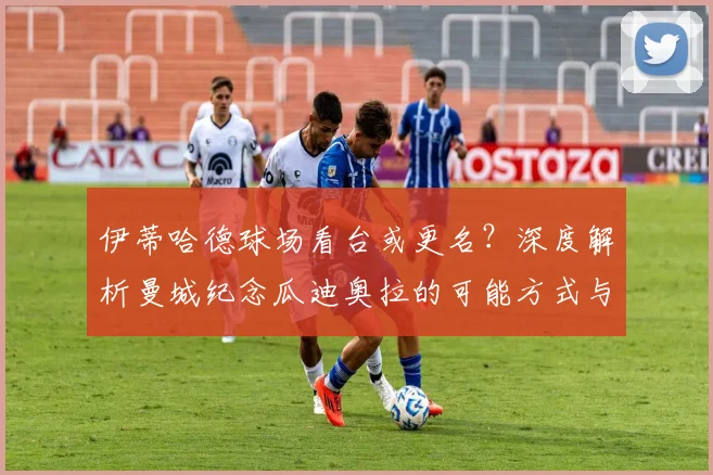 伊蒂哈德球场看台或更名？深度解析曼城纪念瓜迪奥拉的可能方式与球场命名传统
