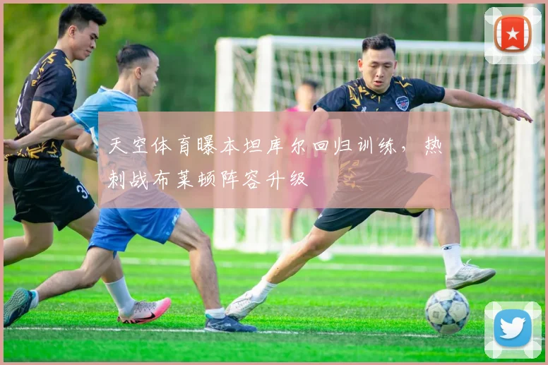 天空体育曝本坦库尔回归训练，热刺战布莱顿阵容升级