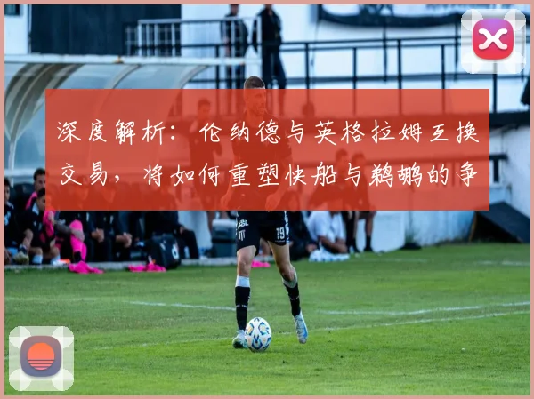 深度解析：伦纳德与英格拉姆互换交易，将如何重塑快船与鹈鹕的争冠前景？