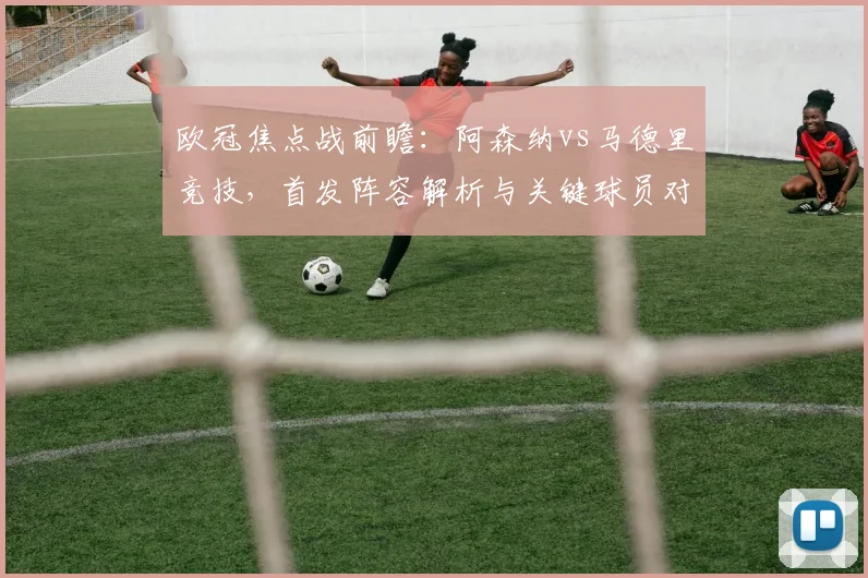 欧冠焦点战前瞻：阿森纳vs马德里竞技，首发阵容解析与关键球员对决看点