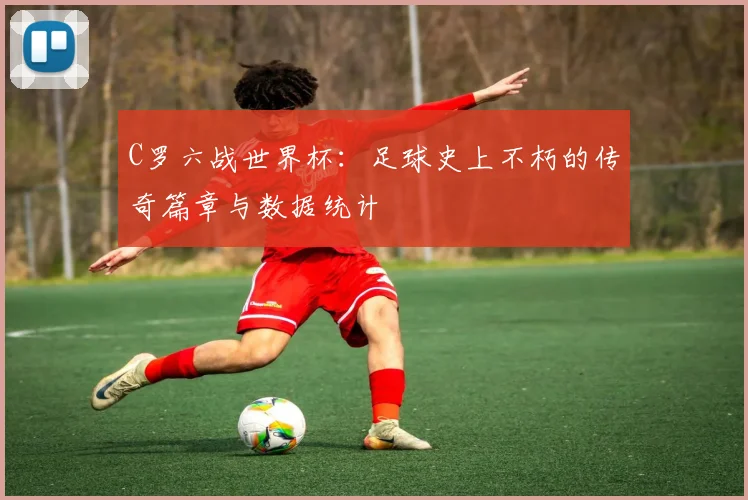 C罗六战世界杯:足球史上不朽的传奇篇章与数据统计