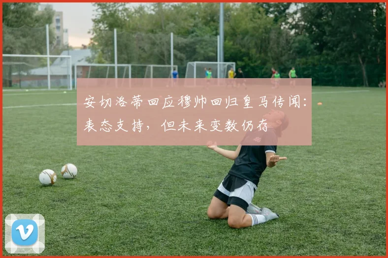 安切洛蒂回应穆帅回归皇马传闻：表态支持，但未来变数仍存