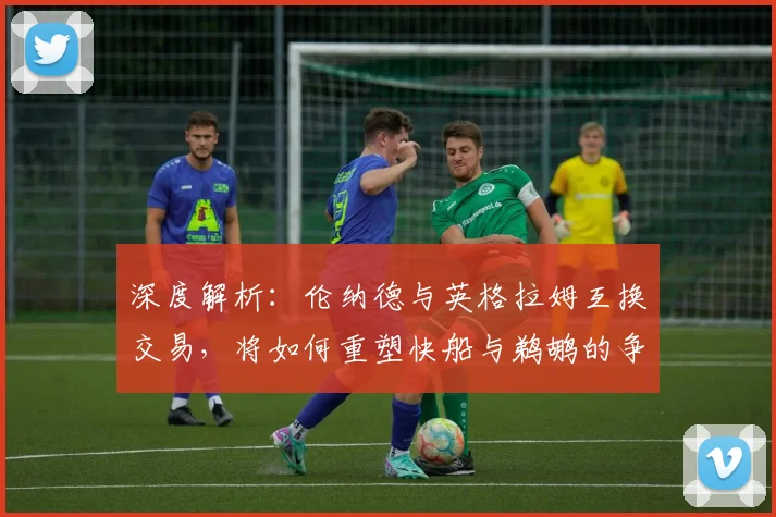 深度解析：伦纳德与英格拉姆互换交易，将如何重塑快船与鹈鹕的争冠前景？
