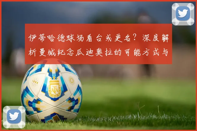 伊蒂哈德球场看台或更名？深度解析曼城纪念瓜迪奥拉的可能方式与球场命名传统