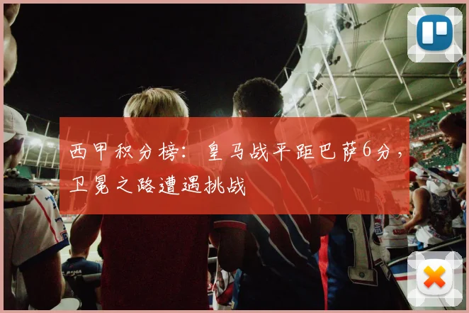 西甲积分榜：皇马战平距巴萨6分，卫冕之路遭遇挑战