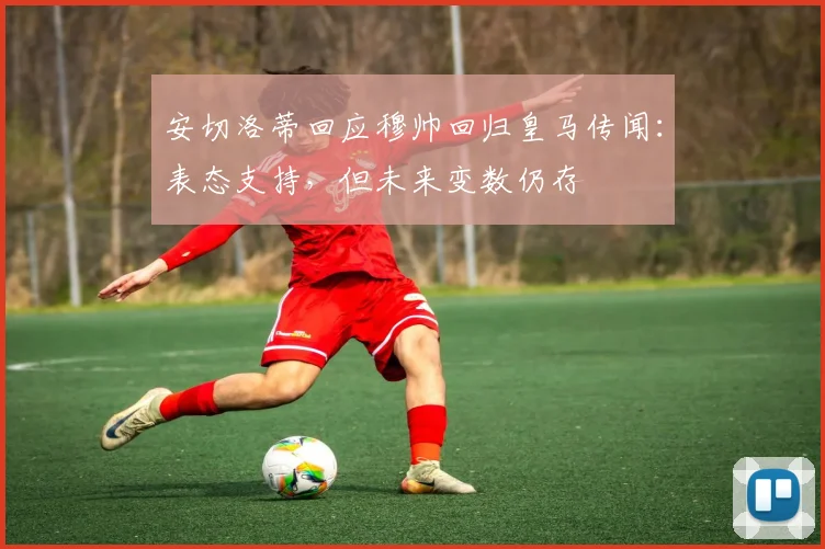 安切洛蒂回应穆帅回归皇马传闻：表态支持，但未来变数仍存